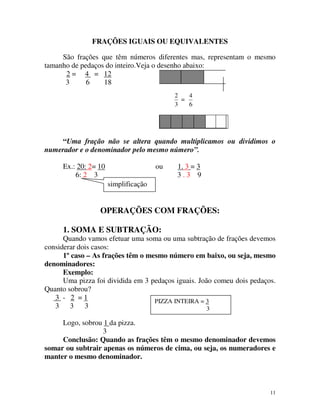 FRAÇÕES IGUAIS OU EQUIVALENTES
São frações que têm números diferentes mas, representam o mesmo
tamanho de pedaços do inteiro.Veja o desenho abaixo:
2 = 4 = 12
3
6
18
2
4
=
3
6

“Uma fração não se altera quando multiplicamos ou dividimos o
numerador e o denominador pelo mesmo número”.
Ex.: 20: 2= 10
6: 2 3

ou

1. 3 = 3
3.3 9

simplificação

OPERAÇÕES COM FRAÇÕES:
1. SOMA E SUBTRAÇÃO:
Quando vamos efetuar uma soma ou uma subtração de frações devemos
considerar dois casos:
1º caso – As frações têm o mesmo número em baixo, ou seja, mesmo
denominadores:
Exemplo:
Uma pizza foi dividida em 3 pedaços iguais. João comeu dois pedaços.
Quanto sobrou?
3 - 2 =1
PIZZA INTEIRA = 3
3 3
3
3
Logo, sobrou 1 da pizza.
3
Conclusão: Quando as frações têm o mesmo denominador devemos
somar ou subtrair apenas os números de cima, ou seja, os numeradores e
manter o mesmo denominador.

11

 