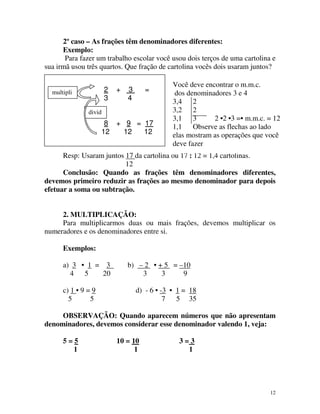 2º caso – As frações têm denominadores diferentes:
Exemplo:
Para fazer um trabalho escolar você usou dois terços de uma cartolina e
sua irmã usou três quartos. Que fração de cartolina vocês dois usaram juntos?
2
3

multipli
ca

+

3
4

=

divid
e

8 + 9 = 17
12
12
12

Você deve encontrar o m.m.c.
dos denominadores 3 e 4
3,4 2
3,2 2
3,1 3
2 •2 •3 =• m.m.c. = 12
1,1 Observe as flechas ao lado
elas mostram as operações que você
deve fazer

Resp: Usaram juntos 17 da cartolina ou 17 : 12 = 1,4 cartolinas.
12
Conclusão: Quando as frações têm denominadores diferentes,
devemos primeiro reduzir as frações ao mesmo denominador para depois
efetuar a soma ou subtração.
2. MULTIPLICAÇÃO:
Para multiplicarmos duas ou mais frações, devemos multiplicar os
numeradores e os denominadores entre si.
Exemplos:
a) 3 • 1 = 3
4
5
20
c) 1 • 9 = 9
5
5

b) – 2 • + 5 = –10
3
3
9
d) - 6 • -3 • 1 = 18
7 5 35

OBSERVAÇÃO: Quando aparecem números que não apresentam
denominadores, devemos considerar esse denominador valendo 1, veja:
5=5
1

10 = 10
1

3=3
1

12

 