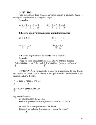 3. DIVISÃO:
Para dividirmos duas frações, devemos copiar a primeira fração e
multiplicá-la pelo inverso da segunda fração.
Exemplos:
a) 4 : 3 = 4 • 2 = 8
7 2 7 3 21

b) 5 : 2 = 5 • 8 = 40
3 8 3 2
6

4. Resolva as operações conforme as explicações acima:
a) 8 : 6 =
2 5

b) 6 – 7 =
4
3

c) 4 + 3 =
9
4

d) 3 • 5 =
2 6

5. Resolva os problemas de acordo com o exemplo:
Exemplo:
Você vai fazer uma viagem de 1000 km. No primeiro dia anda
3 dos 1000 km e no 2º dia, anda 1 dos 1000 km . Quantos km faltam?
5
5
OBSERVAÇÃO: Para calcular o valor ou a quantidade de uma fração
em relação ao inteiro basta efetuar a multiplicação dos numeradores e em
seguida efetuar a divisão.
3 • 1000 = 3000 = 600 Km
5
5
1 • 1000 = 1000 = 200 Km
5
5
Agora resolva estes:
a) Seu irmão tem R$ 224,00.
Você tem 5 do que ele tem. Quanto em dinheiro você tem?
7
b) Você foi às compras levando R$ 12,00.
Gastou 1 na padaria e 1 no açougue. Quanto lhe restou?

5

4
13

 