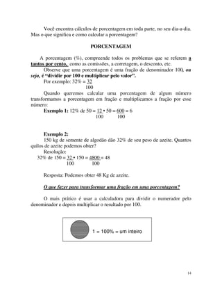 Você encontra cálculos de porcentagem em toda parte, no seu dia-a-dia.
Mas o que significa e como calcular a porcentagem?
PORCENTAGEM
A porcentagem (%), compreende todos os problemas que se referem a
tantos por cento, como as comissões, a corretagem, o desconto, etc.
Observe que uma porcentagem é uma fração de denominador 100, ou
seja, é “dividir por 100 e multiplicar pelo valor”.
Por exemplo: 32% = 32
100
Quando queremos calcular uma porcentagem de algum número
transformamos a porcentagem em fração e multiplicamos a fração por esse
número:
Exemplo 1: 12% de 50 = 12 • 50 = 600 = 6
100
100
Exemplo 2:
150 kg de semente de algodão dão 32% de seu peso de azeite. Quantos
quilos de azeite podemos obter?
Resolução:
32% de 150 = 32 • 150 = 4800 = 48
100
100
Resposta: Podemos obter 48 Kg de azeite.
O que fazer para transformar uma fração em uma porcentagem?
O mais prático é usar a calculadora para dividir o numerador pelo
denominador e depois multiplicar o resultado por 100.

1 = 100% = um inteiro

14

 