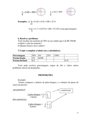 1 = 0,5 = 50%
2

1 = 0,25 = 25%
4

Exemplos: a) 8 = 8 :25 = 0,32 • 100 = 32 %
25
b) 4 = 4 : 7 = 0,5714 • 100 = 57,14% (com aproximação)
7
6. Resolva o problema:
Você recebeu um aumento de 20% no seu salário que é de R$ 190,00.
a) Qual o valor do aumento?
b) Quanto ficará o novo salário?
7) Copie e complete a tabela (use a calculadora).
Porcentagem
Forma fração
Forma Decimal

50%
1/2
0,5

6%
6/100

25%

150%
0,75

Você pode resolver porcentagens, regras de três e vários outros
problemas através de proporções.
PROPORÇÕES
Exemplo:
Vamos comparar o número de pára-choques, e o número de pneus de
carros de passeio:
um automóvel:

simplificando

2 pára-choques = 2 = 1
4 pneus
4
2
dois automóveis:
4 pára-choques = 4 = 1
8 pneus
8
2
15

 