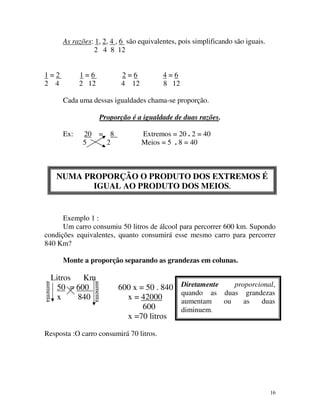 As razões: 1, 2, 4 , 6 são equivalentes, pois simplificando são iguais.
2 4 8 12
1=2
2 4

1=6
2 12

2=6
4 12

4=6
8 12

Cada uma dessas igualdades chama-se proporção.
Proporção é a igualdade de duas razões.
Ex:

20 = 8
5
2

Extremos = 20 . 2 = 40
Meios = 5 . 8 = 40

NUMA PROPORÇÃO O PRODUTO DOS EXTREMOS É
IGUAL AO PRODUTO DOS MEIOS.

Exemplo 1 :
Um carro consumiu 50 litros de álcool para percorrer 600 km. Supondo
condições equivalentes, quanto consumirá esse mesmo carro para percorrer
840 Km?
Monte a proporção separando as grandezas em colunas.
aumenta

aumenta

Litros
Km
50 = 600
x
840

600 x = 50 . 840
x = 42000
600
x =70 litros

Diretamente
proporcional,
quando as duas grandezas
aumentam
ou
as
duas
diminuem.

Resposta :O carro consumirá 70 litros.

16

 