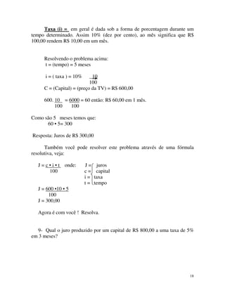 Taxa (i) = em geral é dada sob a forma de porcentagem durante um
tempo determinado. Assim 10% (dez por cento), ao mês significa que R$
100,00 rendem R$ 10,00 em um mês.
Resolvendo o problema acima:
t = (tempo) = 5 meses
i = ( taxa ) = 10%

10
100
C = (Capital) = (preço da TV) = R$ 600,00
600. 10 = 6000 = 60 então: R$ 60,00 em 1 mês.
100
100
Como são 5 meses temos que:
60 • 5= 300
Resposta: Juros de R$ 300,00
Também você pode resolver este problema através de uma fórmula
resolutiva, veja:
J = c • i • t onde:
100

J=
c=
i=
t=

juros
capital
taxa
tempo

J = 600 •10 • 5
100
J = 300,00
Agora é com você ! Resolva.
9- Qual o juro produzido por um capital de R$ 800,00 a uma taxa de 5%
em 3 meses?

18

 