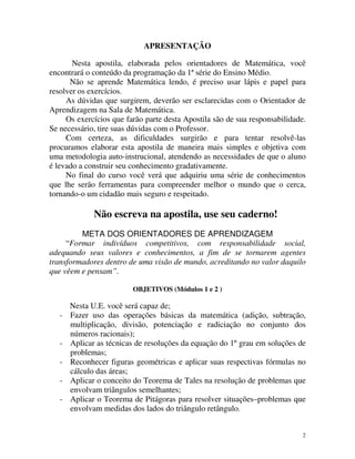 APRESENTAÇÃO
Nesta apostila, elaborada pelos orientadores de Matemática, você
encontrará o conteúdo da programação da 1ª série do Ensino Médio.
Não se aprende Matemática lendo, é preciso usar lápis e papel para
resolver os exercícios.
As dúvidas que surgirem, deverão ser esclarecidas com o Orientador de
Aprendizagem na Sala de Matemática.
Os exercícios que farão parte desta Apostila são de sua responsabilidade.
Se necessário, tire suas dúvidas com o Professor.
Com certeza, as dificuldades surgirão e para tentar resolvê-las
procuramos elaborar esta apostila de maneira mais simples e objetiva com
uma metodologia auto-instrucional, atendendo as necessidades de que o aluno
é levado a construir seu conhecimento gradativamente.
No final do curso você verá que adquiriu uma série de conhecimentos
que lhe serão ferramentas para compreender melhor o mundo que o cerca,
tornando-o um cidadão mais seguro e respeitado.

Não escreva na apostila, use seu caderno!
META DOS ORIENTADORES DE APRENDIZAGEM
“Formar indivíduos competitivos, com responsabilidade social,
adequando seus valores e conhecimentos, a fim de se tornarem agentes
transformadores dentro de uma visão de mundo, acreditando no valor daquilo
que vêem e pensam”.
OBJETIVOS (Módulos 1 e 2 )

-

Nesta U.E. você será capaz de;
Fazer uso das operações básicas da matemática (adição, subtração,
multiplicação, divisão, potenciação e radiciação no conjunto dos
números racionais);
Aplicar as técnicas de resoluções da equação do 1º grau em soluções de
problemas;
Reconhecer figuras geométricas e aplicar suas respectivas fórmulas no
cálculo das áreas;
Aplicar o conceito do Teorema de Tales na resolução de problemas que
envolvam triângulos semelhantes;
Aplicar o Teorema de Pitágoras para resolver situações–problemas que
envolvam medidas dos lados do triângulo retângulo.
2

 