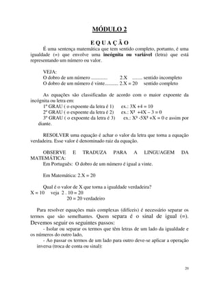 MÓDULO 2
EQUAÇÃO
É uma sentença matemática que tem sentido completo, portanto, é uma
igualdade (=) que envolve uma incógnita ou variável (letra) que está
representando um número ou valor.
VEJA:
O dobro de um número .............
2.X ........ sentido incompleto
O dobro de um número é vinte........... 2.X = 20 sentido completo
As equações são classificadas de acordo com o maior expoente da
incógnita ou letra em:
1º GRAU ( o expoente da letra é 1) ex.: 3X +4 = 10
2º GRAU ( o expoente da letra é 2) ex.: X² +4X – 3 = 0
3º GRAU ( o expoente da letra é 3)
ex.: X³ -5X² +X = 0 e assim por
diante.
RESOLVER uma equação é achar o valor da letra que torna a equação
verdadeira. Esse valor é denominado raiz da equação.
OBSERVE E TRADUZA PARA A LINGUAGEM
MATEMÁTICA:
Em Português: O dobro de um número é igual a vinte.

DA

Em Matemática: 2.X = 20
Qual é o valor de X que torna a igualdade verdadeira?
X = 10 veja 2 . 10 = 20
20 = 20 verdadeiro
Para resolver equações mais complexas (difíceis) é necessário separar os
termos que são semelhantes. Quem separa é o sinal de igual (=).

Devemos seguir os seguintes passos:
- Isolar ou separar os termos que têm letras de um lado da igualdade e
os números do outro lado,
- Ao passar os termos de um lado para outro deve-se aplicar a operação
inversa (troca de conta ou sinal):

20

 