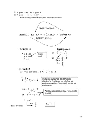 de + para - ou de - para +
de • para : ou de : para •
Observe o esquema abaixo para entender melhor:

INVERTE O SINAL

LETRA / LETRA = NÚMERO /

NÚMERO

INVERTE O SINAL

Exemplo 1:
X+3=8
X = 8 –3
X=5

Exemplo 2 :
3x – 5 = x – 2

troca o
sinal

3x – x = - 2 + 5
2x = 3
x= 3
2

Exemplo 3 :
Resolva a equação 3 ( X – 2) = x – 8
3 . (x - 2) = x - 8
3x - 6 = x - 8
3x - x = - 8 + 6

Passa dividindo

2x = -2
x=-2
2

Multiplica, aplicando a propriedade
distributiva (multiplica o nº de fora do
parênteses pelos 2 termos de dentro do
parênteses.
Aplica a operação inversa ( invertendo
o sinal).

X = -1

21

 