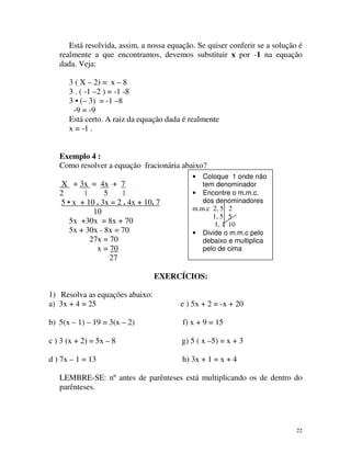 Está resolvida, assim, a nossa equação. Se quiser conferir se a solução é
realmente a que encontramos, devemos substituir x por -1 na equação
dada. Veja:
3 ( X – 2) = x – 8
3 . ( -1 –2 ) = -1 -8
3 • (– 3) = -1 –8
-9 = -9
Está certo. A raiz da equação dada é realmente
x = -1 .
Exemplo 4 :
Como resolver a equação fracionária abaixo?
Coloque 1 onde não
tem denominador
• Encontre o m.m.c.
dos denominadores
m.m.c 2, 5 2
1, 5 5
1, 1 10
• Divide o m.m.c pelo
debaixo e multiplica
pelo de cima
•

X + 3x = 4x + 7
1
5
1
2
5 • x + 10 . 3x = 2 . 4x + 10. 7
10
5x +30x = 8x + 70
5x + 30x - 8x = 70
27x = 70
x = 70
27

EXERCÍCIOS:
1) Resolva as equações abaixo:
a) 3x + 4 = 25

e ) 5x + 2 = -x + 20

b) 5(x – 1) – 19 = 3(x – 2)

f) x + 9 = 15

c ) 3 (x + 2) = 5x – 8

g) 5 ( x –5) = x + 3

d ) 7x – 1 = 13

h) 3x + 1 = x + 4

LEMBRE-SE: nº antes de parênteses está multiplicando os de dentro do
parênteses.

22

 