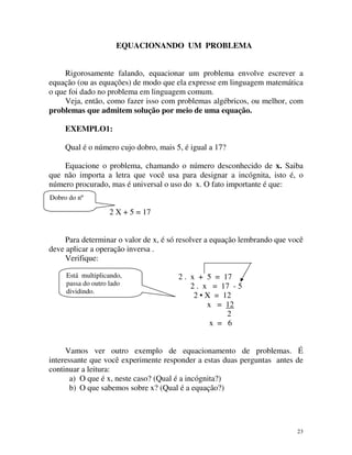 EQUACIONANDO UM PROBLEMA
Rigorosamente falando, equacionar um problema envolve escrever a
equação (ou as equações) de modo que ela expresse em linguagem matemática
o que foi dado no problema em linguagem comum.
Veja, então, como fazer isso com problemas algébricos, ou melhor, com
problemas que admitem solução por meio de uma equação.
EXEMPLO1:
Qual é o número cujo dobro, mais 5, é igual a 17?
Equacione o problema, chamando o número desconhecido de x. Saiba
que não importa a letra que você usa para designar a incógnita, isto é, o
número procurado, mas é universal o uso do x. O fato importante é que:
Dobro do nº

2 X + 5 = 17
Para determinar o valor de x, é só resolver a equação lembrando que você
deve aplicar a operação inversa .
Verifique:
Está multiplicando,
passa do outro lado
dividindo.

2 . x + 5 = 17
2 . x = 17 - 5
2 • X = 12
x = 12
2
x = 6

Vamos ver outro exemplo de equacionamento de problemas. É
interessante que você experimente responder a estas duas perguntas antes de
continuar a leitura:
a) O que é x, neste caso? (Qual é a incógnita?)
b) O que sabemos sobre x? (Qual é a equação?)

23

 