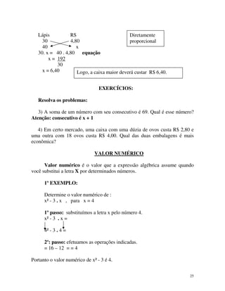 Lápis
R$
Diretamente
30
4,80
proporcional
40
x
30. x = 40 . 4,80 equação
x = 192
30
x = 6,40
Logo, a caixa maior deverá custar R$ 6,40.
EXERCÍCIOS:
Resolva os problemas:
3) A soma de um número com seu consecutivo é 69. Qual é esse número?
Atenção: consecutivo é x + 1
4) Em certo mercado, uma caixa com uma dúzia de ovos custa R$ 2,80 e
uma outra com 18 ovos custa R$ 4,00. Qual das duas embalagens é mais
econômica?
VALOR NUMÉRICO
Valor numérico é o valor que a expressão algébrica assume quando
você substitui a letra X por determinados números.
1º EXEMPLO:
Determine o valor numérico de :
x² - 3 . x , para x = 4
1º passo: substituímos a letra x pelo número 4.
x² - 3 . x =
4² - 3 . 4 =
2º: passo: efetuamos as operações indicadas.
= 16 – 12 = = 4
Portanto o valor numérico de x² - 3 é 4.
25

 