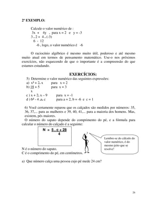 2º EXEMPLO:
Calcule o valor numérico de :
3x + 4y , para x = 2 e y = -3
3 . 2 + 4 . (-3)
6 - 12
-6 , logo, o valor numérico é -6
O raciocínio algébrico é mesmo muito útil, poderoso e até mesmo
muito atual em termos de pensamento matemático. Use-o nos próximos
exercícios, não esquecendo de que o importante é a compreensão do que
estamos estudando.

EXERCÍCIOS:
5) Determine o valor numérico das seguintes expressões:
a) x³ + 2. x
para x = 2
para x = 3
b) 18 + 5
x
c ) x + 2. x – 9
para x = -1
d ) b² - 4 .a. c
para a = 2, b = -6 e c = 1
6) Você certamente reparou que os calçados são medidos por números: 35,
36, 37,... para as mulheres e 39, 40, 41,... para a maioria dos homens. Mas,
existem, pés maiores.
O número do sapato depende do comprimento do pé, e a fórmula para
calcular o número do calçado é a seguinte:
N = 5 . c + 28
4

N é o número do sapato.
C é o comprimento do pé, em centímetros.

Lembre-se do cálculo do
valor numérico, é do
mesmo jeito que se
resolve!

a) Que número calça uma pessoa cujo pé mede 24 cm?

26

 