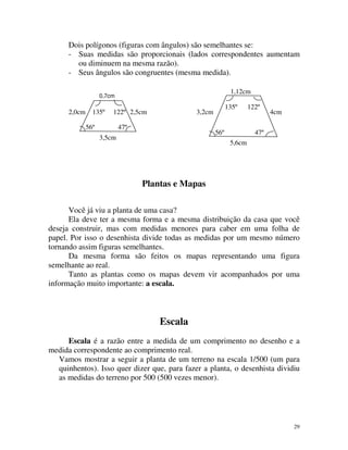 Dois polígonos (figuras com ângulos) são semelhantes se:
- Suas medidas são proporcionais (lados correspondentes aumentam
ou diminuem na mesma razão).
- Seus ângulos são congruentes (mesma medida).
1,12cm

0,7cm

2,0cm

135º

122º 2,5cm

56º

135º

3,2cm

47º

56º

3,5cm

122º

4cm

47º
5,6cm

Plantas e Mapas
Você já viu a planta de uma casa?
Ela deve ter a mesma forma e a mesma distribuição da casa que você
deseja construir, mas com medidas menores para caber em uma folha de
papel. Por isso o desenhista divide todas as medidas por um mesmo número
tornando assim figuras semelhantes.
Da mesma forma são feitos os mapas representando uma figura
semelhante ao real.
Tanto as plantas como os mapas devem vir acompanhados por uma
informação muito importante: a escala.

Escala
Escala é a razão entre a medida de um comprimento no desenho e a
medida correspondente ao comprimento real.
Vamos mostrar a seguir a planta de um terreno na escala 1/500 (um para
quinhentos). Isso quer dizer que, para fazer a planta, o desenhista dividiu
as medidas do terreno por 500 (500 vezes menor).

29

 
