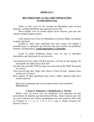 MÓDULO 1
RECORDANDO AS QUATRO OPERAÇÕES
FUNDAMENTAIS
Todos os dias, você usa dos recursos da Matemática para resolver
pequenos e grandes problemas que aparecem na sua vida.
Nesse módulo você vai estudar alguns desses recursos, para que seus
cálculos estejam sempre corretos.
Você iniciará esse Curso de Matemática do Ensino Médio recordando
as quatro operações.
Lembre-se: muito mais importante que fazer contas com rapidez é
descobrir quais as operações que devemos usar para resolver um problema.
Portanto, em Matemática, o mais importante é o raciocínio.
Lendo os quatro problemas abaixo você vai usar as operações
matemáticas que fazem parte do seu dia-a-dia.
Um motorista de táxi andou 120 Km num dia e 162 Km no dia seguinte. No
total quanto ele andou nesses dois dias?
Um tênis que custa R$ 37,00 foi pago com uma nota de R$ 50,00. De quanto
foi o troco?
Uma caixa de leite tipo “longa vida” possui 12 litros de leite. Quantos litros
existem em 12 caixas?
Devo repartir 24 balas igualmente entre meus 3 filhos. Quantas balas deve
receber cada um?
Quais são as operações que você usa para resolver estas questões?
RESPOSTAS:
1- Soma 2- Subtração 3- Multiplicação 4 - Divisão
Muitas vezes, na nossa vida, nos deparamos com operações em que
necessitamos de números que representam dívidas, valores menores que zero
etc, (esses números são escritos acompanhados do sinal negativo). Eles estão
no Conjunto Z = ...-3, -2, -1, 0, 1, 2, 3,...que se chama Conjunto dos
Números Inteiros.

3

 