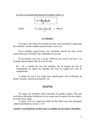 E a área é calculada pela fórmula do trapézio (mód. 4):
At = (B + b) . h
2
Então:

A = (25 + 35) . 20
2

= 600 m²

O CROQUI
O croqui é um esboço do desenho de uma casa mostrando a disposição
dos cômodos, usando medidas proporcionais à casa real.
Essas medidas proporcionais são calculadas através de uma escala
(razão) para que o desenho seja semelhante à casa real.
É conveniente você usar a escala 1/100 cm, pois assim você terá 1 cm
no papel representando 100 cm (1m) do real.
Ex.: Se a cozinha da casa tem medidas, 6m de largura por 4m de
comprimento no papel seu desenho terá 6cm de largura por 4cm de
comprimento.
A planta da casa é um croqui mais aperfeiçoado com localização de
portas e janelas, espessura de paredes, etc.

MAPAS
Os mapas são desenhos muito reduzidos de grandes regiões. Para que
você possa determinar distâncias em um mapa, precisa apenas de uma régua e
da escala desse mapa.
A seguir você vê o mapa do estado de São Paulo com suas principais
cidades desenhado na escala 1 : 117.
Calcule a real distância em Km entre as cidades de Sorocaba e Ourinhos.

31

 