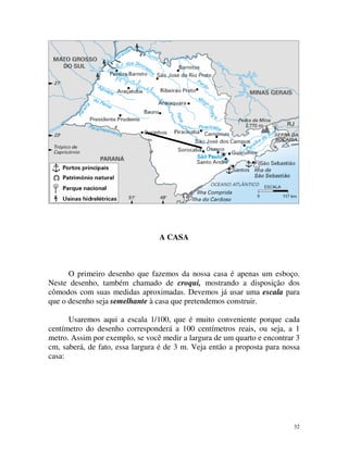 A CASA

O primeiro desenho que fazemos da nossa casa é apenas um esboço.
Neste desenho, também chamado de croqui, mostrando a disposição dos
cômodos com suas medidas aproximadas. Devemos já usar uma escala para
que o desenho seja semelhante à casa que pretendemos construir.
Usaremos aqui a escala 1/100, que é muito conveniente porque cada
centímetro do desenho corresponderá a 100 centímetros reais, ou seja, a 1
metro. Assim por exemplo, se você medir a largura de um quarto e encontrar 3
cm, saberá, de fato, essa largura é de 3 m. Veja então a proposta para nossa
casa:

32

 