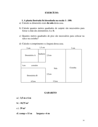 EXERCÍCIO:
1. A planta ilustrada foi desenhada na escala 1 : 100:
a) Calcule as dimensões reais da sala desta casa.
b) Calcule quantos metros quadrados de carpete são necessários para
forrar o chão dos dormitórios A e B.
c) Quantos metros quadrados de piso são necessários para colocar na
sala e na cozinha?
d) Calcule o comprimento e a largura dessa casa.
1,5 cm

3 cm

banheiro

Dormitório A

1cm

3 cm

2,5cm

corredor
Sala

Dormitório B

Cozinha

2,5cm

3,5cm

4,5cm

GABARITO
a ) 3,5 m e 6 m
b ) 18,75 m²
c ) 39 m²
d ) comp = 11 m

largura = 6 m
34

 