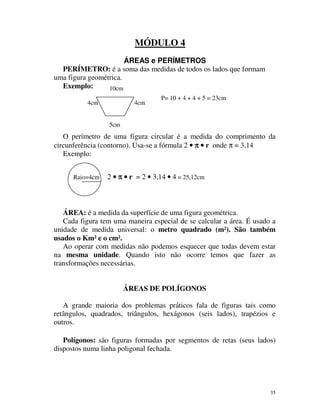 MÓDULO 4
ÁREAS e PERÍMETROS
PERÍMETRO: é a soma das medidas de todos os lados que formam
uma figura geométrica.
Exemplo:
10cm
4cm

4cm

P= 10 + 4 + 4 + 5 = 23cm

5cm

O perímetro de uma figura circular é a medida do comprimento da
circunferência (contorno). Usa-se a fórmula 2 • π • r onde π = 3,14
Exemplo:
Raio=4cm

2 • π • r = 2 • 3,14 • 4 = 25,12cm

ÁREA: é a medida da superfície de uma figura geométrica.
Cada figura tem uma maneira especial de se calcular a área. É usado a
unidade de medida universal: o metro quadrado (m²). São também
usados o Km² e o cm².
Ao operar com medidas não podemos esquecer que todas devem estar
na mesma unidade. Quando isto não ocorre temos que fazer as
transformações necessárias.
ÁREAS DE POLÍGONOS
A grande maioria dos problemas práticos fala de figuras tais como
retângulos, quadrados, triângulos, hexágonos (seis lados), trapézios e
outros.
Polígonos: são figuras formadas por segmentos de retas (seus lados)
dispostos numa linha poligonal fechada.

35

 