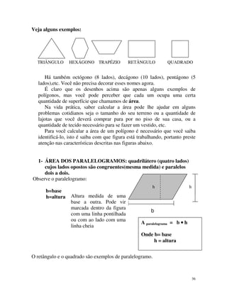Veja alguns exemplos:

TRIÂNGULO

HEXÁGONO TRAPÉZIO

RETÂNGULO

QUADRADO

Há também octógono (8 lados), decágono (10 lados), pentágono (5
lados),etc. Você não precisa decorar esses nomes agora.
É claro que os desenhos acima são apenas alguns exemplos de
polígonos, mas você pode perceber que cada um ocupa uma certa
quantidade de superfície que chamamos de área.
Na vida prática, saber calcular a área pode lhe ajudar em alguns
problemas cotidianos seja o tamanho do seu terreno ou a quantidade de
lajotas que você deverá comprar para por no piso de sua casa, ou a
quantidade de tecido necessário para se fazer um vestido, etc.
Para você calcular a área de um polígono é necessário que você saiba
identificá-lo, isto é saiba com que figura está trabalhando, portanto preste
atenção nas características descritas nas figuras abaixo.
1- ÁREA DOS PARALELOGRAMOS: quadrilátero (quatro lados)
cujos lados opostos são congruentes(mesma medida) e paralelos
dois a dois.
Observe o paralelogramo:
b=base
h=altura

h

Altura medida de uma
base a outra. Pode vir
marcada dentro da figura
com uma linha pontilhada
ou com ao lado com uma
linha cheia

h

b
A paralelograma = b • h
Onde b= base
h = altura

O retângulo e o quadrado são exemplos de paralelogramo.

36

 