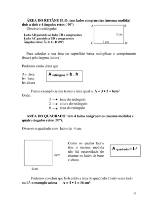 ÁREA DO RETÂNGULO: tem lados congruentes (mesma medida)
dois a dois e 4 ângulos retos ( 90º)
A
B
Observe o retângulo:
Lado AB paralelo ao lado CD e congruentes
Lado AC paralelo a BD e congruentes
Ângulos retos: Â, B, C, D (90º)

2 cm
C

3 cm

D

Para calcular a sua área ou superfície basta multiplicar o comprimento
(base) pela largura (altura)
Podemos então dizer que
A= área
b= base
h= altura

A retângulo = b . h

Para o exemplo acima temos a área igual a A = 3 • 2 = 6cm²
Onde:
3
2
6

base do retângulo
altura do retângulo
área do retângulo

ÁREA DO QUADRADO: tem 4 lados congruentes (mesma medida) e
quatro ângulos retos (90º).
Observe o quadrado com lados de 4 cm.

4cm

Como os quatro lados
têm a mesma medida
não há necessidade de
chamar os lados de base
e altura

A quadrado = L²

4cm
Podemos concluir que b=h então a área do quadrado é lado vezes lado
ou L². o exemplo acima
A = 4 • 4 = 16 cm²
37

 