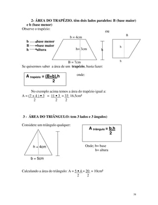 2- ÁREA DO TRAPÉZIO. têm dois lados paralelos: B (base maior)
e b (base menor)
Observe o trapézio:

ou

B

b = 4cm
b
B
h

base menor
base maior
altura

h= 3cm

h

B = 7cm
Se quisermos saber a área de um trapézio, basta fazer:

A trapézio = (B+b).h
2

h

b

onde:

No exemplo acima temos a área do trapézio igual a:
A = (7 + 4 ) • 3 = 11 • 3 = 33 16,5cm²
2
2
2

3 - ÁREA DO TRIÂNGULO: tem 3 lados e 3 ângulos)
Considere um triângulo qualquer:

h = 4cm

A triângulo = b.h
2
Onde; b= base
h= altura

b = 5cm
Calculando a área do triângulo: A = 5 • 4 = 20 = 10cm²
2
2

38

 