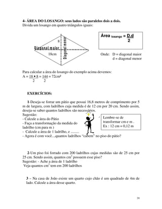 4- ÁREA DO LOSANGO: seus lados são paralelos dois a dois.
Divida um losango em quatro triângulos iguais:

8
18cm

Área losango = D.d
2
Onde: D = diagonal maior
d = diagonal menor

Para calcular a área do losango do exemplo acima devemos:
A = 18 • 8 = 144 = 72cm²
2
2
EXERCÍCIOS:
1-Deseja-se forrar um pátio que possui 16,8 metros de comprimento por 5
m de largura, com ladrilhos cuja medida é de 12 cm por 20 cm. Sendo assim,
deseja-se saber quantos ladrilhos são necessários.
Sugestão:
Lembre-se de
- Calcule a área do Pátio
transformar cm e m .
- Faça a transformação da medida do
Ex : 12 cm = 0,12 m
ladrilho (cm para m )
- Calcule a área de 1 ladrilho, e .........
- Agora é com você...,quantos ladrilhos “cabem” no piso do pátio?

2-Um piso foi forrado com 200 ladrilhos cujas medidas são de 25 cm por
25 cm. Sendo assim, quantos cm2 possuem esse piso?
Sugestão: - Ache a área de 1 ladrilho
Veja quantos cm2 tem em 200 ladrilhos
3 – Na casa de João existe um quarto cujo chão é um quadrado de 4m de
lado. Calcule a área desse quarto.

39

 