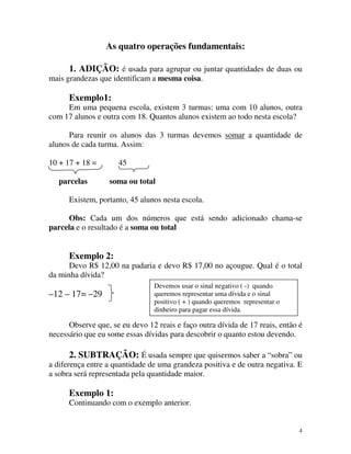 As quatro operações fundamentais:
1. ADIÇÃO: é usada para agrupar ou juntar quantidades de duas ou

mais grandezas que identificam a mesma coisa.

Exemplo1:
Em uma pequena escola, existem 3 turmas: uma com 10 alunos, outra
com 17 alunos e outra com 18. Quantos alunos existem ao todo nesta escola?
Para reunir os alunos das 3 turmas devemos somar a quantidade de
alunos de cada turma. Assim:
10 + 17 + 18 =
parcelas

45
soma ou total

Existem, portanto, 45 alunos nesta escola.
Obs: Cada um dos números que está sendo adicionado chama-se
parcela e o resultado é a soma ou total

Exemplo 2:
Devo R$ 12,00 na padaria e devo R$ 17,00 no açougue. Qual é o total
da minha dívida?

–12 – 17= –29

Devemos usar o sinal negativo ( -) quando
queremos representar uma dívida e o sinal
positivo ( + ) quando queremos representar o
dinheiro para pagar essa dívida.

Observe que, se eu devo 12 reais e faço outra dívida de 17 reais, então é
necessário que eu some essas dívidas para descobrir o quanto estou devendo.

2. SUBTRAÇÃO: É usada sempre que quisermos saber a “sobra” ou
a diferença entre a quantidade de uma grandeza positiva e de outra negativa. E
a sobra será representada pela quantidade maior.

Exemplo 1:
Continuando com o exemplo anterior.

4

 