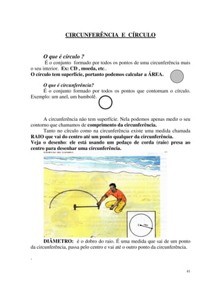 CIRCUNFERÊNCIA E CÍRCULO

O que é círculo ?
É o conjunto formado por todos os pontos de uma circunferência mais
o seu interior. Ex: CD , moeda, etc..
O círculo tem superfície, portanto podemos calcular a ÁREA.
O que é circunferência?
É o conjunto formado por todos os pontos que contornam o círculo.
Exemplo: um anel, um bambolê.

A circunferência não tem superfície. Nela podemos apenas medir o seu
contorno que chamamos de comprimento da circunferência.
Tanto no círculo como na circunferência existe uma medida chamada
RAIO que vai do centro até um ponto qualquer da circunferência.
Veja o desenho: ele está usando um pedaço de corda (raio) presa ao
centro para desenhar uma circunferência.

DIÂMETRO: é o dobro do raio. É uma medida que sai de um ponto
da circunferência, passa pelo centro e vai até o outro ponto da circunferência.
.
41

 