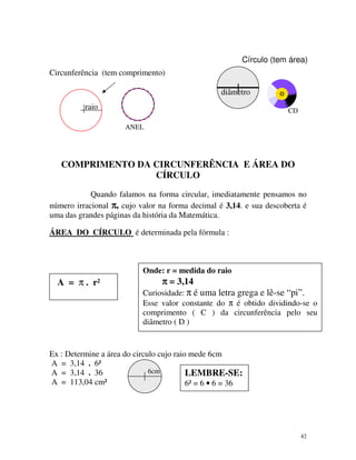 Círculo (tem área)
Circunferência (tem comprimento)
diâmetro
raio

CD
ANEL

COMPRIMENTO DA CIRCUNFERÊNCIA E ÁREA DO
CÍRCULO
Quando falamos na forma circular, imediatamente pensamos no
número irracional π, cujo valor na forma decimal é 3,14. e sua descoberta é
uma das grandes páginas da história da Matemática.
ÁREA DO CÍRCULO é determinada pela fórmula :

Onde: r = medida do raio

A = π . r²

π = 3,14
Curiosidade: π é uma letra grega e lê-se “pi”.
Esse valor constante do π é obtido dividindo-se o
comprimento ( C ) da circunferência pelo seu
diâmetro ( D )

Ex : Determine a área do circulo cujo raio mede 6cm
A = 3,14 . 6²
6cm
A = 3,14 . 36
LEMBRE-SE:
A = 113,04 cm²
6² = 6 • 6 = 36

42

 