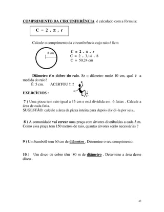 COMPRIMENTO DA CIRCUNFERÊNCIA é calculado com a fórmula:

C = 2 . π . r
Calcule o comprimento da circunferência cujo raio é 8cm
8 cm

C = 2 . π . r
C = 2 . 3,14 . 8
C = 50,24 cm

Diâmetro é o dobro do raio. Se o diâmetro mede 10 cm, qual é a
medida do raio?
É 5 cm.
ACERTOU !!!!
EXERCÍCIOS :
7 ) Uma pizza tem raio igual a 15 cm e está dividida em 6 fatias . Calcule a
área de cada fatia.
SUGESTÃO: calcule a área da pizza inteira para depois dividi-la por seis..
8 ) A comunidade vai cercar uma praça com árvores distribuídas a cada 5 m.
Como essa praça tem 150 metros de raio, quantas árvores serão necessárias ?

9 ) Um bambolê tem 60 cm de diâmetro . Determine o seu comprimento.
10 ) Um disco de cobre têm 80 m de diâmetro . Determine a área desse
disco .

43

 