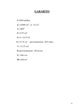 GABARITO
1 )3500 ladrilhos
2 ) 125000 cm² ou 12,5 m2
3 ) 16m2
4 ) 15,57 cm²
5 ) A = 25,35 m²
6 ) 177,19 m² , aproximadamente 2657 telhas
7 ) 117,75 cm²
8) aproximadamente 189 árvores
9 ) 188,4 cm
10 ) 5024 m²

44

 