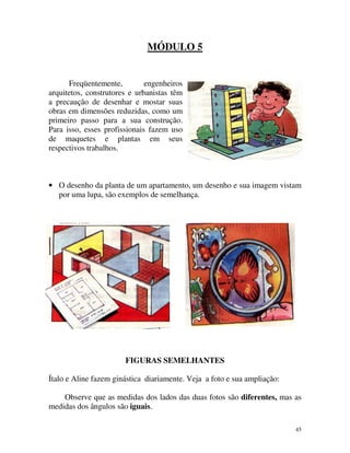 MÓDULO 5

Freqüentemente,
engenheiros
arquitetos, construtores e urbanistas têm
a precaução de desenhar e mostar suas
obras em dimensões reduzidas, como um
primeiro passo para a sua construção.
Para isso, esses profissionais fazem uso
de maquetes e plantas em seus
respectivos trabalhos.

• O desenho da planta de um apartamento, um desenho e sua imagem vistam
por uma lupa, são exemplos de semelhança.

FIGURAS SEMELHANTES
Ítalo e Aline fazem ginástica diariamente. Veja a foto e sua ampliação:
Observe que as medidas dos lados das duas fotos são diferentes, mas as
medidas dos ângulos são iguais.
45

 