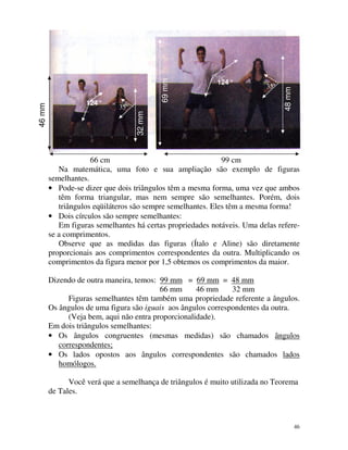 35º

48 mm

69 mm
35º

32 mm

46 mm

124 º

124 º

66 cm
99 cm
Na matemática, uma foto e sua ampliação são exemplo de figuras
semelhantes.
• Pode-se dizer que dois triângulos têm a mesma forma, uma vez que ambos
têm forma triangular, mas nem sempre são semelhantes. Porém, dois
triângulos eqüiláteros são sempre semelhantes. Eles têm a mesma forma!
• Dois círculos são sempre semelhantes:
Em figuras semelhantes há certas propriedades notáveis. Uma delas referese a comprimentos.
Observe que as medidas das figuras (Ítalo e Aline) são diretamente
proporcionais aos comprimentos correspondentes da outra. Multiplicando os
comprimentos da figura menor por 1,5 obtemos os comprimentos da maior.
Dizendo de outra maneira, temos: 99 mm = 69 mm = 48 mm
66 mm
46 mm
32 mm
Figuras semelhantes têm também uma propriedade referente a ângulos.
Os ângulos de uma figura são iguais aos ângulos correspondentes da outra.
(Veja bem, aqui não entra proporcionalidade).
Em dois triângulos semelhantes:
• Os ângulos congruentes (mesmas medidas) são chamados ângulos
correspondentes;
• Os lados opostos aos ângulos correspondentes são chamados lados
homólogos.
Você verá que a semelhança de triângulos é muito utilizada no Teorema
de Tales.

46

 