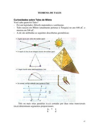 TEOREMA DE TALES
Curiosidades sobre Tales de Mileto
Você sabe quem foi Tales?
- Foi um legislador, filósofo matemático e astrônomo.
- Tales nasceu em Mileto (atualmente pertence à Turquia) no ano 646 aC. e
morreu em 546 aC.
- A ele são atribuídas as seguintes descobertas geométricas:

m

n

Três ou mais retas paralelas (r,s,t) cortadas por duas retas transversais
(m,n) determinam segmentos proporcionais:
a = c
b
d

47

 