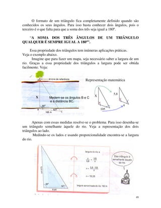 O formato de um triângulo fica completamente definido quando são
conhecidos os seus ângulos. Para isso basta conhecer dois ângulos, pois o
terceiro é o que falta para que a soma dos três seja igual a 180º.
“A SOMA DOS TRÊS ÂNGULOS DE UM TRIÂNGULO
QUALQUER É SEMPRE IGUAL A 180º”.
Essa propriedade dos triângulos tem inúmeras aplicações práticas.
Veja o exemplo abaixo.
Imagine que para fazer um mapa, seja necessário saber a largura de um
rio. Graças a essa propriedade dos triângulos a largura pode ser obtida
facilmente. Veja:
Representação matemática

X

Medem-se os ângulos B e C
e a distância BC.

5,8

X

4
105

Apenas com essas medidas resolve-se o problema. Para isso desenha-se
um triângulo semelhante àquele do rio. Veja a representação dos dois
triângulos ao lado.
Medindo-se os lados e usando proporcionalidade encontra-se a largura
do rio.

49

 
