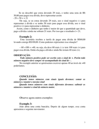 Se eu descobri que estou devendo 29 reais, e tenho uma nota de R$
50,00 para pagar essa dívida, devo representar assim:
- 29 + 50 = + 21
Ou seja, se eu estou devendo 29 reais, uso o sinal negativo (-) para
representar a dívida e se tenho 50 reais para pagar essa dívida, uso o sinal
positivo (+) para representar o dinheiro.
Assim, como o dinheiro que tenho é maior do que a quantidade que devo,
pago a dívida e ainda me sobram 21 reais. Por isso que o resultado é + 21.

Exemplo 2:
Uma secretária recebeu a tarefa de pagar uma dívida de R$60,00
levando consigo R$100,00. Como podemos representar essa situação?
– 60 +100 = +40, ou seja, ela deve 60 reais (-) e tem 100 reais (+) para
pagar essa dívida. Então ela paga a dívida e ainda lhe restam 40 reais (+).
OBSERVAÇÃO:
Todo número positivo pode ser escrito sem o sinal de +. Porém todo
número negativo deve sempre vir acompanhado do sinal de - .
No exemplo anterior se quiséssemos escrever apenas 40 ao invés de +40
poderíamos.

CONCLUSÃO:
Quando temos números com sinais iguais devemos: somar os
números e manter o mesmo sinal
Quando temos números com sinais diferentes devemos: subtrair os
números e manter o sinal do número maior.

Observe agora outros exemplos:
Exemplo 3:
João abriu uma conta bancária. Depois de algum tempo, essa conta
apresentou o seguinte movimento:

5

 