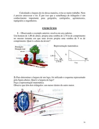 Calculando a largura do rio dessa maneira, evita-se muito trabalho. Nem
é preciso atravessar o rio. É por isso que a semelhança de triângulos é um
conhecimento importante para geógrafos, cartógrafos, agrimensores,
topógrafos e engenheiros.
EXERCÍCIOS
1 - Observando o exemplo anterior, resolva em seu caderno.
Um homem de 1,80 de altura projeta uma sombra de 2,70 m de comprimento
no mesmo instante em que uma árvore projeta uma sombra de 9 m de
comprimento. Qual é a altura da árvore?
Representação matemática

X

1,80 m
60º
2,70 m

60º
9m

2) Para determinar a largura de um lago, foi utilizado o esquema representado
pela figura abaixo. Qual é a largura do lago?
Faça a representação matemática.
Observe que têm dois triângulos: um menor dentro do outro maior.

x

50

 