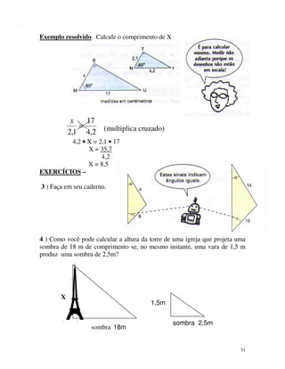 Exemplo resolvido. Calcule o comprimento de X

x
17
=
2,1 4,2 (multiplica cruzado)
4,2 • X = 2,1 • 17
X = 35,7
4,2
X = 8,5
EXERCÍCIOS –
3 ) Faça em seu caderno.

4 ) Como você pode calcular a altura da torre de uma igreja que projeta uma
sombra de 18 m de comprimento se, no mesmo instante, uma vara de 1,5 m
produz uma sombra de 2,5m?

X

1,5m

sombra 18m

sombra 2,5m

51

 