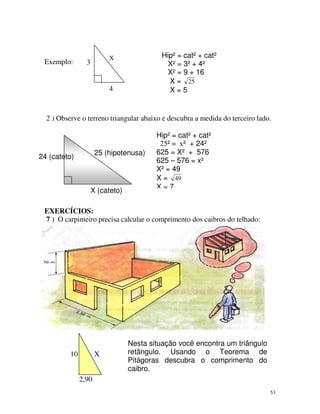 Exemplo:

Hip² = cat² + cat²
X² = 3² + 4²
X² = 9 + 16
X = 25
X=5

X

3

4

2 ) Observe o terreno triangular abaixo e descubra a medida do terceiro lado.

25 (hipotenusa)

24 (cateto)

X (cateto)

Hip² = cat² + cat²
25² = x² + 24²
625 = X² + 576
625 – 576 = x²
X² = 49
X = 49
X=7

EXERCÍCIOS:
7 ) O carpinteiro precisa calcular o comprimento dos caibros do telhado:

10

X

Nesta situação você encontra um triângulo
retângulo. Usando o Teorema de
Pitágoras descubra o comprimento do
caibro.

2,90
53

 
