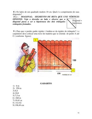 8 ) Os lados de um quadrado medem 10 cm. Qual é o comprimento de suas
diagonais?
Dica : DIAGONAL: SEGMENTO DE RETA QUE UNE VÉRTICES
OPOSTOS. Veja o desenho ao lado e observe que a
Diagonal =
diagonal passa a ser a hipotenusa dos dois triângulos
hipotenusa
retângulos formados.
9 ) Para que o portão ganhe rigidez ( lembra-se da rigidez do triângulo? ) o
carpinteiro deve colocar uma trave de madeira que se estenda do ponto A até
C ( conforme figura):
A

X

GABARITO
130

C

MÓDULO 5

150

GABARITO
1) 6 m
2) 250 m
3) 8,4
4) 10,8
5) 7,5 m
6 ) 160 m
7) 10,41 m
8 ) 14,142
9) 198,49 cm

54

 