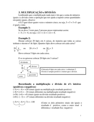 3. MULTIPLICAÇÃO e DIVISÃO:
Lembrando que a multiplicação nada mais é do que a soma de números
iguais e a divisão como a operação que nos ajuda a repartir certas quantidades
em partes iguais, observe:
4 X 5 quer dizer quatro vezes o número cinco, ou seja, 5 + 5 + 5 +5 que
é igual a vinte.

Exemplo 1:
Se eu devo 3 reais para 2 pessoas posso representar assim:
(- 3). 2 = -6, ou seja, (-2) + (-2) + (-2) = -6.

Exemplo 2:
Desejo colocar 20 lápis em 4 caixas, de maneira que todas as caixas
tenham o mesmo nº de lápis. Quantos lápis devo colocar em cada caixa?
20 4
ou
20 : 4 = 5
ou 20 = 5
0 5
4
Devo colocar 5 lápis em cada caixa.
E se eu quisesse colocar 20 lápis em 3 caixas?
dividendo

20
2
resto

3
6

divisor
Colocaria 6 lápis em cada caixa e sobrariam 2.
O resto é sempre positivo e menor que o divisor.
quociente

Recordando a multiplicação e divisão de nºs inteiros
(positivos e negativos)
(–5) • (– 4) = +20 (sinais iguais na multiplicação resultado positivo)
(–8) • (+3) = – 24 (sinais diferentes na multiplicação resultado negativo)
(+36): (+4) = +9 (sinais iguais na divisão resultado positivo)
(+81): (– 3) = –27 (sinais diferentes na divisão resultado negativo)
(–5) • (– 4) • (–7) = –140
+

(Como os dois primeiros sinais são iguais o
resultado é positivo, como o outro sinal é
diferente,o resultado fica negativo)

7

 