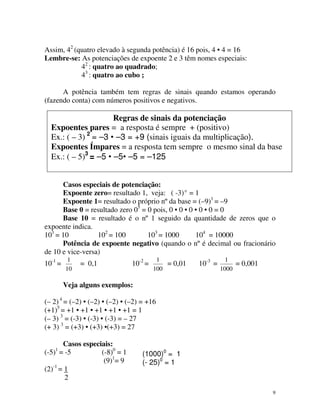 Assim, 42 (quatro elevado à segunda potência) é 16 pois, 4 • 4 = 16
Lembre-se: As potenciações de expoente 2 e 3 têm nomes especiais:
42 : quatro ao quadrado;
43 : quatro ao cubo ;
A potência também tem regras de sinais quando estamos operando
(fazendo conta) com números positivos e negativos.

Regras de sinais da potenciação
Expoentes pares = a resposta é sempre + (positivo)
Ex.: ( – 3) 2 = –3 • –3 = +9 (sinais iguais da multiplicação).
Expoentes Ímpares = a resposta tem sempre o mesmo sinal da base
Ex.: ( – 5)3 = –5 • –5• –5 = –125
Casos especiais de potenciação:
Expoente zero= resultado 1, veja: ( -3) 0 = 1
Expoente 1= resultado o próprio nº da base = (–9)1 = –9
Base 0 = resultado zero 05 = 0 pois, 0 • 0 • 0 • 0 • 0 = 0
Base 10 = resultado é o nº 1 seguido da quantidade de zeros que o
expoente indica.
101 = 10
102 = 100
103 = 1000
104 = 10000
Potência de expoente negativo (quando o nº é decimal ou fracionário
de 10 e vice-versa)
10-1 =

1
10

= 0,1

10-2 =

1
= 0,01
100

10-3 =

1
= 0,001
1000

Veja alguns exemplos:
(– 2) 4 = (–2) • (–2) • (–2) • (–2) = +16
(+1)5 = +1 • +1 • +1 • +1 • +1 = 1
(– 3) 3 = (-3) • (-3) • (-3) = – 27
(+ 3) 3 = (+3) • (+3) •(+3) = 27
Casos especiais:
(-5) = -5
(-8)0 = 1
(9)1= 9
(2)-1 = 1
2
1

(1000)0 = 1
(- 25)0 = 1

9

 