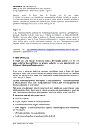 APOSTILA DE SOCIOLOGIA – 2°G
PARTE 1 – De onde vem a diversidade social brasileira?
A população brasileira – diversidade nacional e regional

batuque, samba de lenço, festa de Iemanjá, folia de reis, caiapó.
A culinária do Sudeste é bem diversificada e apresenta forte influência do índio, do escravo e
dos diversos imigrantes europeus e asiáticos. Entre os pratos típicos se destacam a moqueca
capixaba, pão de queijo, feijão-tropeiro, carne de porco, feijoada, aipim frito, bolinho de bacalhau,
picadinho, virado à paulista, cuscuz paulista, farofa, pizza, etc.
Região Sul
O Sul apresenta aspectos culturais dos imigrantes portugueses, espanhóis e, principalmente,
alemães e italianos. As festas típicas são: a Festa da Uva (italiana) e a Oktoberfest (alemã).
Também integram a cultura sulista: o fandango de influência portuguesa, a tirana e o anuo de
origem espanhola, a festa de Nossa Senhora dos Navegantes, a congada, o boi-de-mamão, a
dança de fitas, boi na vara. Na culinária estão presentes: churrasco, chimarrão, camarão, pirão
de peixe, marreco assado, barreado (cozido de carne em uma panela de barro), vinho.
Disponível em http://www.mundoeducacao.com/geografia/diversidade-cultural-no-brasil.htm,
acesso em 01 de fevereiro de 2014.
A VISÃO DA UNESCO
O Brasil tem uma notável diversidade criativa. Diversidade cultural pode ter um
papel central no desenvolvimento de projetos culturais no país, especialmente com
ênfase nos indígenas e afrodescendentes.
Áreas como o artesanato tradicional, pequenas manufaturas, moda e design são áreas
estratégicas para o país, em vista de sua potencialidade em termos da melhoria das condições
de vida das populações mais pobres. Elas podem trazer empoderamento individual e contribuir
com a reduçâo da pobreza.
Ao tentar enfrentar seu problema mais urgente – a desigualdade social – o país vem descobrindo
a forte influência da cultura para a configuração dessa realidade, bem como seu potencial de
transformação social do cenário atual.
Falta ainda uma abordagem cultural mais profunda com relação aos povos indígenas e aos
afrodescendentes. Estes dois grupos de minoria apresentam os piores indicadores sociais do
país, mas que apenas nos últimos anos passaram a ser alvo de políticas sociais específicas.
É preciso que mais seja feito para preservar:
•

tradições indígenas,

•

línguas indígenas ameaçadas de desaparecimento,

•

conhecimento tradicional indígena sobre a natureza

terras índigenas - há conflitos a respeito da expansão a fronteira agrícola e os investimentos
em infraestrutura,
•
•

afirmação dos direitos dos povos indígenas,

•

Influência da cultura africana na cultura e história do Brasil.

Prof. Valter Batista de Souza

2

 