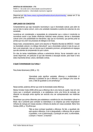 APOSTILA DE SOCIOLOGIA – 2°G
PARTE 1 – De onde vem a diversidade social brasileira?
A população brasileira – diversidade nacional e regional

Disponível em http://www.unesco.org/new/pt/brasilia/culture/cultural-diversity/, acesso em 31 de
janeiro de 2014.
AMPLIANDO OS CONCEITOS
Compreendemos que seja necessário reconceituar o que é diversidade cultural, para além do
que se trata no senso comum, como uma variedade necessária e positiva de costumes de uma
sociedade.
Levando-se em consideração a necessidade de compreender que a cultura é construída na
convivência social e que recebe influências históricas nesse processo, tem-se a diversidade
cultural como uma possibilidade de intercâmbio, algo que se movimenta, que permite juntar as
pontas que nos unem nos processos de diálogos e de trocas.
Desse modo, compreendemos, assim como descrito no "Relatório Mundial da UNESCO - Investir
na diversidade cultural e no diálogo intercultural", que a diversidade cultural é mais do que um
bem a ser preservado, mas um recurso que é necessário promover, principalmente em espaços
que são carentes da compreensão do que é cultura.
Em dias de tantas instabilidades políticas e extremismos étnicos, faz-se necessário usar os
canais disponíveis, em particular os que são inerentes à educação escolar, para trazer à tona
estes importantes temas: cultura, identidade e etnias.
O QUE É DIVERSIDADE CULTURAL?
Para Anete Abramowicz (2006, p. 12):
“diversidade pode significar variedade, diferença e multiplicidade. A
diferença é qualidade do que é diferente; o que distingue uma coisa de
outra, a falta de igualdade ou de semelhança”.
Nesse sentido, podemos afirmar que onde há diversidade existe diferença.
Marisa Vorraber Costa (2008) afirma que a diferença não é uma marca do sujeito, mas sim uma
marca que o constituem socialmente, e se estabeleceu como uma forma de exclusão, ser
diferente na educação ainda significa ser excluído e/ou ser subrepresentado nas instâncias
sociais.
Reconhecer que somos diferentes para estabelecer a existência de uma diversidade cultural no
Brasil, não é suficiente para combater os estereótipos e os estigmas que ainda marginalizam
milhares de crianças em nossas escolas e milhares de adultos em nossa sociedade. Maria Vera
Candau (2005, p. 19) afirma que:
“Não se deve contrapor igualdade a diferença. De fato, a igualdade não
está oposta à diferença, e sim à desigualdade, e diferença não se opõem
à igualdade, e sim à padronização, à produção em série, à uniformidade,
a sempre o “mesmo”, à mesmice”.

Prof. Valter Batista de Souza

3

 