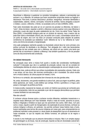 APOSTILA DE SOCIOLOGIA – 2°G
PARTE 1 – De onde vem a diversidade social brasileira?
A população brasileira – diversidade nacional e regional

Reconhecer a diferença é questionar os conceitos homogêneos, estáveis e permanentes que
excluem o ou a diferente. As certezas que foram socialmente construídas devem se fragilizar e
desvanecer. Para tanto, é preciso desconstruir, pluralizar, ressignificar, reinventar identidades e
subjetividades, saberes, valores, convicções, horizonte de sentidos. Somos obrigados a assumir
o múltiplo, o plural, o diferente, o híbrido, na sociedade como um todo (CANDAU, 2005).
Falar sobre diversidade não pode ser só um exercício de perceber os diferentes, de tolerar o
“outro”. Antes de tolerar, respeitar e admitir a diferença é preciso explicar como essa diferença é
produzida e quais são jogos de poder estabelecido por ela. Como nos alerta Tomaz Tadeu da
Silva (2000), a diversidade biológica pode ser um produto da natureza, mas o mesmo não se
pode dizer sobre a diversidade cultural, pois, de acordo com o autor, a diversidade cultural não é
um ponto de origem, ela é em vez disso um processo conduzido pelas relações de poderes
constitutivos da sociedade que estabelece “outro” diferente do “eu” e “eu” diferente do “outro”
como uma forma de exclusão e marginalização.
Uma ação pedagógica realmente pautada na diversidade cultural deve ter como principio uma
política curricular da identidade e da diferença. Tem obrigação de ir além das benevolentes
declarações de boa vontade para com a diferença, ela coloca em seu centro uma teoria que
permita não só reconhecer e celebrar a diferença, mas também questioná-la, a fim de perceber
como ela discursivamente está constituída.
Um debate interessante
Na concepção atual, tanto a música funk quanto a erudita são consideradas manifestações
culturais? A discussão aqui não é a qualidade da produção cultural, mas sim se consiste em
manifestações distintas de cultura ou desvalorização e sobreposição de uma em relação à outra.
Pensando nisso, pode-se afirmar que ambas musicalidades são expressões culturais. Cada uma
a seu tempo, em seu lócus, têm enormes contribuições a dar à sociedade. Da cultura erudita
vem a música clássica, da cultura popular de massas, o funk,
Na forma e no conteúdo, são expressões bem diversas de uma das grandes artes.
Há, ainda, obviamente, uma grande resistência à cultura funk, pela sua origem na periferia, pelas
letras agressivas, por vezes, e pela estética que carrega, ferindo a gramática e a língua, para
passar a mensagem da periferia pra frente.
A música erudita, inacessível às massas, por conter um histórico que precisa ser conhecido para
que se compreenda o todo de sua expressão e por não ter espaços democráticos que permitam
o acesso facilitado às suas execuções.
Mas são culturaS!
E conhecer culturas diversas ajuda a conhecer mundos diferentes, realidades inacessíveis e a
respeitar essas diferenças com mais facilidade. Amplia a visão de mundo, aproxima os povos,
facilita a integração e fortalece os laços que nos aproximam dos outros. Além disso, num país
como o nosso, erguido a partir da miscigenação e da exploração de povos diversos, conhecer as
culturas indígena e africana, em particular, nos permite conhecer nossa história mais a fundo,
buscar explicações para termos tão poucos indígenas em nosso país, para compreendermos os
problemas inerentes a este processo e o atual quadro de desequilíbrio que se vê claramente em
nossa sociedade, no que diz respeito aos direitos humanos, em particular os de negros e
indígenas.
A escola é uma Instituição que se presume democrática e inclusiva. Não é um simples espaço
de aprendizagem ou de trocas, mas de construção. Quando se fala em diversidade cultural temProf. Valter Batista de Souza

4

 