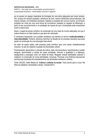 APOSTILA DE SOCIOLOGIA – 2°G
PARTE 1 – De onde vem a diversidade social brasileira?
A população brasileira – diversidade nacional e regional

se na escola um espaço importante de formação de uma ética adequada aos novos tempos.
Sim, porque em tempos passados, admitia-se de tudo, mesmo inferências preconceituosas, até
mesmo racistas, em ambientes escolares. Apelidos e anedotas tão comuns outrora, se tornaram
proibidos em nome de uma nova forma de convivência, baseada no respeito às diferenças, a
partir do seu reconhecimento e na aceitação da riqueza de que a diversidade pode acrescentar
muito à cultura local.
Assim, é papel da escola contribuir na construção de uma visão de mundo adequada, em que a
cultura diversa é um fator positivo e que deve ser valorizado.
É necessário depreender uma questão semântica que delineia os termos multiculturalidade e
interculturalidade. Portanto, devemos caminhar na direção de um processo educativo que pode
ajudar na construção de uma educação intercultural.
Ao redor de quatro ações, este processo pode contribuir para uma escola verdadeiramente
inclusiva, no que diz respeito à questão da diversidade cultural.
Primeiramente, desconstruir o conceito de cultura, aliás, de monocultura, reconhecendo o caráter
desigual, discriminador e racista de nossa sociedade. Articular a igualdade e a diferença,
assegurando a educação como um direito de todos. Resgatar nossas identidades culturais e
colaborar na construção de novas identidades, inclusivas. Promover uma dinâmica educacional
que favoreça processos de empoderamento nas dimensões individual e coletiva.
Fonte: SOUZA, Valter Batista de. Cultura e culturas na escola. Texto escrito para o curso “Na
trilha da cidadania: diversidade e etnias”, Outubro/2013.

Prof. Valter Batista de Souza

5

 