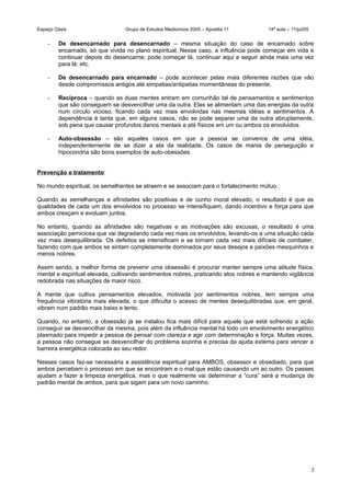 Espaço Oásis Grupo de Estudos Mediúnicos 2005 – Apostila 11 14ª aula – 11/jul/05
- De desencarnado para desencarnado – mesma situação do caso de encarnado sobre
encarnado, só que vivida no plano espiritual. Nesse caso, a influência pode começar em vida e
continuar depois do desencarne; pode começar lá, continuar aqui e seguir ainda mais uma vez
para lá; etc.
- De desencarnado para encarnado – pode acontecer pelas mais diferentes razões que vão
desde compromissos antigos até simpatias/antipatias momentâneas do presente.
- Recíproca – quando as duas mentes entram em comunhão tal de pensamentos e sentimentos
que são conseguem se desvencilhar uma da outra. Elas se alimentam uma das energias da outra
num círculo vicioso, ficando cada vez mais envolvidas nas mesmas idéias e sentimentos. A
dependência é tanta que, em alguns casos, não se pode separar uma da outra abruptamente,
sob pena que causar profundos danos mentais e até físicos em um ou ambos os envolvidos.
- Auto-obsessão – são aqueles casos em que a pessoa se convence de uma idéia,
independentemente de se dizer a ela da realidade. Os casos de mania de perseguição e
hipocondria são bons exemplos de auto-obessões.
Prevenção e tratamento:
No mundo espiritual, os semelhantes se atraem e se associam para o fortalecimento mútuo.
Quando as semelhanças e afinidades são positivas e de cunho moral elevado, o resultado é que as
qualidades de cada um dos envolvidos no processo se intensifiquem, dando incentivo e força para que
ambos cresçam e evoluam juntos.
No entanto, quando as afinidades são negativas e as motivações são excusas, o resultado é uma
associação perniciosa que vai degradando cada vez mais os envolvidos, levando-os a uma situação cada
vez mais desequilibrada. Os defeitos se intensificam e se tornam cada vez mais difíceis de combater,
fazendo com que ambos se sintam completamente dominados por seus desejos e paixões mesquinhos e
menos nobres.
Assim sendo, a melhor forma de prevenir uma obsessão é procurar manter sempre uma atitude física,
mental e espiritual elevada, cultivando sentimentos nobres, praticando atos nobres e mantendo vigilância
redobrada nas situações de maior risco.
A mente que cultiva pensamentos elevados, motivada por sentimentos nobres, tem sempre uma
frequência vibratória mais elevada, o que dificulta o acesso de mentes desequilibradas que, em geral,
vibram num padrão mais baixo e lento.
Quando, no entanto, a obsessão já se instalou fica mais difícil para aquele que está sofrendo a ação
conseguir se desvencilhar da mesma, pois além da influência mental há todo um envolvimento energético
plasmado para impedir a pessoa de pensar com clareza e agir com determinação e força. Muitas vezes,
a pessoa não consegue se desvencilhar do problema sozinha e precisa da ajuda externa para vencer a
barreira energética colocada ao seu redor.
Nesses casos faz-se necessária a assistência espiritual para AMBOS, obsessor e obsediado, para que
ambos percebam o processo em que se encontram e o mal que estão causando um ao outro. Os passes
ajudam a fazer a limpeza energética, mas o que realmente vai determinar a “cura” será a mudança de
padrão mental de ambos, para que sigam para um novo caminho.
2
 