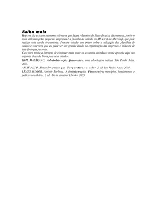 Saiba mais
Hoje em dia existem inúmeros softwares que fazem relatórios de fluxo de caixa da empresa, porém o
mais utilizado pelas pequenas empresas é a planilha de cálculo do MS Excel da Microsoft, que pode
realizar esta tarefa bravamente. Procure estudar um pouco sobre a utilização das planilhas de
cálculo e você verá que ela pode ser um grande aliado na organização das empresas e inclusive de
suas finanças pessoais.
Caso você tenha a intenção de conhecer mais sobre os assuntos abordados nesta apostila aqui vão
algumas dicas de livros para seus estudos:
HOJI, MASAKAZU, Administração financeira, uma abordagem prática. São Paulo: Atlas,
2003.
ASSAF NETO, Alexandre. Finanças Corporativas e valor. 2. ed. São Paulo: Atlas, 2005.
LEMES JÚNIOR, Antônio Barbosa. Administração Financeira: princípios, fundamentos e
práticas brasileiras. 2 ed. Rio de Janeiro: Elsevier, 2005.
 