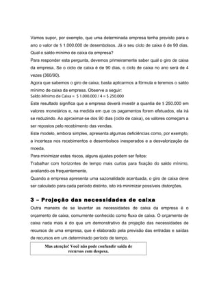 Vamos supor, por exemplo, que uma determinada empresa tenha previsto para o
ano o valor de $ 1.000.000 de desembolsos. Já o seu ciclo de caixa é de 90 dias.
Qual o saldo mínimo de caixa da empresa?
Para responder esta pergunta, devemos primeiramente saber qual o giro de caixa
da empresa. Se o ciclo de caixa é de 90 dias, o ciclo de caixa no ano será de 4
vezes (360/90).
Agora que sabemos o giro de caixa, basta aplicarmos a fórmula e teremos o saldo
mínimo de caixa da empresa. Observe a seguir:
Saldo Mínimo de Caixa = $ 1.000.000 / 4 = $ 250.000
Este resultado significa que a empresa deverá investir a quantia de $ 250.000 em
valores monetários e, na medida em que os pagamentos forem efetuados, ela irá
se reduzindo. Ao aproximar-se dos 90 dias (ciclo de caixa), os valores começam a
ser repostos pelo recebimento das vendas.
Este modelo, embora simples, apresenta algumas deficiências como, por exemplo,
a incerteza nos recebimentos e desembolsos inesperados e a desvalorização da
moeda.
Para minimizar estes riscos, alguns ajustes podem ser feitos:
Trabalhar com horizontes de tempo mais curtos para fixação do saldo mínimo,
avaliando-os frequentemente.
Quando a empresa apresenta uma sazonalidade acentuada, o giro de caixa deve
ser calculado para cada período distinto, isto irá minimizar possíveis distorções.


3 – Projeção das necessidades de caixa
Outra maneira de se levantar as necessidades de caixa da empresa é o
orçamento de caixa, comumente conhecido como fluxo de caixa. O orçamento de
caixa nada mais é do que um demonstrativo da projeção das necessidades de
recursos de uma empresa, que é elaborado pela previsão das entradas e saídas
de recursos em um determinado período de tempo.
       Mas atenção! Você não pode confundir saída de
                  recursos com despesa.
 