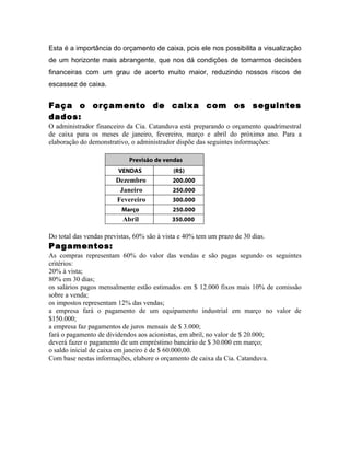 Esta é a importância do orçamento de caixa, pois ele nos possibilita a visualização
de um horizonte mais abrangente, que nos dá condições de tomarmos decisões
financeiras com um grau de acerto muito maior, reduzindo nossos riscos de
escassez de caixa.


Faça o orçamento de caixa com os seguintes
dados:
O administrador financeiro da Cia. Catanduva está preparando o orçamento quadrimestral
de caixa para os meses de janeiro, fevereiro, março e abril do próximo ano. Para a
elaboração do demonstrativo, o administrador dispõe das seguintes informações:

                            Previsão de vendas
                        VENDAS              (R$)
                       Dezembro             200.000
                        Janeiro             250.000
                       Fevereiro            300.000
                          Março             250.000
                          Abril            350.000

Do total das vendas previstas, 60% são à vista e 40% tem um prazo de 30 dias.
Pagamentos:
As compras representam 60% do valor das vendas e são pagas segundo os seguintes
critérios:
20% à vista;
80% em 30 dias;
os salários pagos mensalmente estão estimados em $ 12.000 fixos mais 10% de comissão
sobre a venda;
os impostos representam 12% das vendas;
a empresa fará o pagamento de um equipamento industrial em março no valor de
$150.000;
a empresa faz pagamentos de juros mensais de $ 3.000;
fará o pagamento de dividendos aos acionistas, em abril, no valor de $ 20.000;
deverá fazer o pagamento de um empréstimo bancário de $ 30.000 em março;
o saldo inicial de caixa em janeiro é de $ 60.000,00.
Com base nestas informações, elabore o orçamento de caixa da Cia. Catanduva.
 