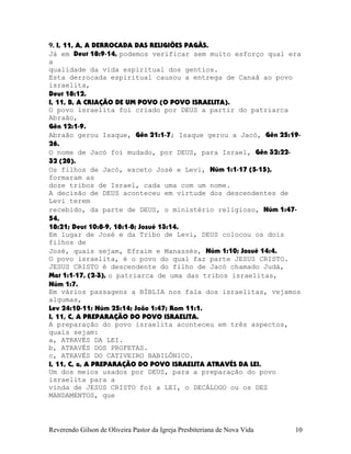 9. I, 11, A, A DERROCADA DAS RELIGIÕES PAGÃS.
Já em Deut¨18:9-14, podemos verificar sem muito esforço qual era
a
qualidade da vida espiritual dos gentios.
Esta derrocada espiritual causou a entrega de Canaã ao povo
israelita,
Deut¨18:12.
I, 11, B, A CRIAÇÃO DE UM POVO (O POVO ISRAELITA).
O povo israelita foi criado por DEUS a partir do patriarca
Abraão,
Gên¨12:1-9.
Abraão gerou Isaque, Gên¨21:1-7; Isaque gerou a Jacó, Gên¨25:19-
26.
O nome de Jacó foi mudado, por DEUS, para Israel, Gên¨32:22-
32¨(28).
Os filhos de Jacó, exceto José e Levi, Núm¨1:1-17¨(5-15),
formaram as
doze tribos de Israel, cada uma com um nome.
A decisão de DEUS aconteceu em virtude dos descendentes de
Levi terem
recebido, da parte de DEUS, o ministério religioso, Núm¨1:47-
54,
18:21; Deut¨10:8-9, 18:1-8; Josué¨13:14.
Em lugar de José e da Tribo de Levi, DEUS colocou os dois
filhos de
José, quais sejam, Efraim e Manassés, Núm¨1:10; Josué¨14:4.
O povo israelita, é o povo do qual faz parte JESUS CRISTO.
JESUS CRISTO é descendente do filho de Jacó chamado Judá,
Mat¨1:1-17,¨(2-3), o patriarca de uma das tribos israelitas,
Núm¨1:7.
Em vários passagens a BÍBLIA nos fala dos israelitas, vejamos
algumas,
Lev¨24:10-11; Núm¨25:14; João¨1:47; Rom¨11:1.
I, 11, C, A PREPARAÇÃO DO POVO ISRAELITA.
A preparação do povo israelita aconteceu em três aspectos,
quais sejam:
a, ATRAVÉS DA LEI.
b, ATRAVÉS DOS PROFETAS.
c, ATRAVÉS DO CATIVEIRO BABILÔNICO.
I, 11, C, a, A PREPARAÇÃO DO POVO ISRAELITA ATRAVÉS DA LEI.
Um dos meios usados por DEUS, para a preparação do povo
israelita para a
vinda de JESUS CRISTO foi a LEI, o DECÁLOGO ou os DEZ
MANDAMENTOS, que
Reverendo Gilson de Oliveira Pastor da Igreja Presbiteriana de Nova Vida 10
 