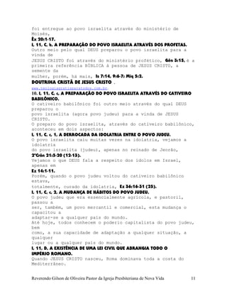 foi entregue ao povo israelita através do ministério de
Moisés,
Êx¨20:1-17.
I, 11, C, b, A PREPARAÇÃO DO POVO ISRAELITA ATRAVÉS DOS PROFETAS.
Outro meio pelo qual DEUS preparou o povo israelita para a
vinda de
JESUS CRISTO foi através do ministério profético, Gên¨3:15, é a
primeira referência BÍBLICA à pessoa de JESUS CRISTO, a
semente da
mulher, porém, há mais, Is¨7:14, 9:6-7; Miq¨5:2.
DOUTRINA CRISTÃ DE JESUS CRISTO .
www.teologiagratisparatodos.com.br.
10. I, 11, C, c, A PREPARAÇÃO DO POVO ISRAELITA ATRAVÉS DO CATIVEIRO
BABILÔNICO.
O cativeiro babilônico foi outro meio através do qual DEUS
preparou o
povo israelita (agora povo judeu) para a vinda de JESUS
CRISTO.
O preparo do povo israelita, através do cativeiro babilônico,
aconteceu em dois aspectos:
I, 11, C, c, 1, A DERROCADA DA IDOLATRIA ENTRE O POVO JUDEU.
O povo israelita caiu muitas vezes na idolatria, vejamos a
idolatria
do povo israelita (judeu), apenas no reinado de Jeorão,
2ºCrôn¨21:5-20¨(12-13).
Vejamos o que DEUS fala a respeito dos ídolos em Israel,
apenas em
Ez¨14:1-11.
Porém, quando o povo judeu voltou do cativeiro babilônico
estava,
totalmente, curado da idolatria, Ez¨36:16-31¨(25).
I, 11, C, c, 2, A MUDANÇA DE HÁBITOS DO POVO JUDEU.
O povo judeu que era essencialmente agrícola, e pastoril,
passou a
ser, também, um povo mercantil e comercial, esta mudança o
capacitou a
adaptar-se a qualquer país do mundo.
Até hoje, todos conhecem o poderio capitalista do povo judeu,
bem
como, a sua capacidade de adaptação a qualquer situação, a
qualquer
lugar ou a qualquer país do mundo.
I, 11, D, A EXISTÊNCIA DE UMA LEI CIVIL QUE ABRANGIA TODO O
IMPÉRIO ROMANO.
Quando JESUS CRISTO nasceu, Roma dominava toda a costa do
Mediterrâneo.
Reverendo Gilson de Oliveira Pastor da Igreja Presbiteriana de Nova Vida 11
 